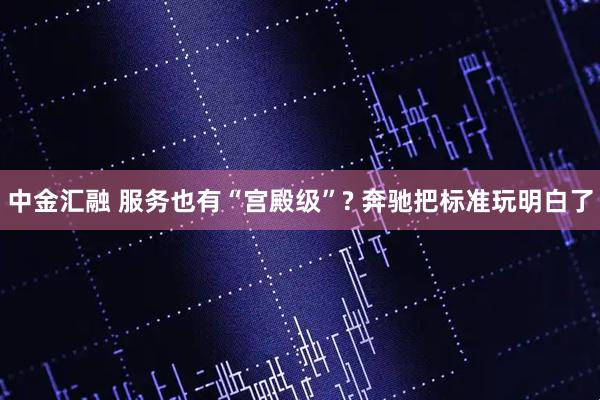 中金汇融 服务也有“宫殿级”? 奔驰把标准玩明白了