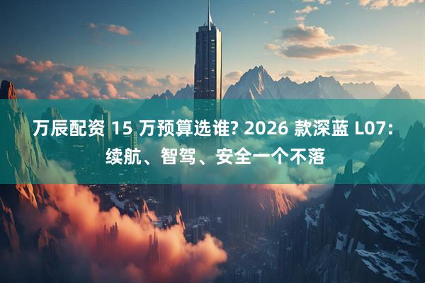 万辰配资 15 万预算选谁? 2026 款深蓝 L07: 续航、智驾、安全一个不落