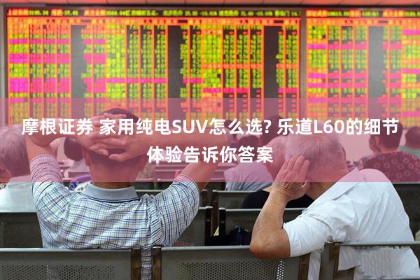 摩根证券 家用纯电SUV怎么选? 乐道L60的细节体验告诉你答案