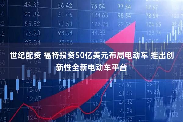世纪配资 福特投资50亿美元布局电动车 推出创新性全新电动车平台