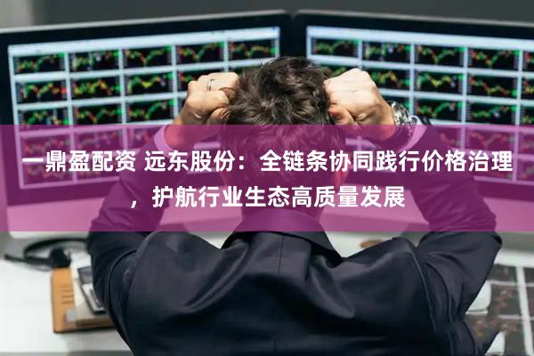 一鼎盈配资 远东股份：全链条协同践行价格治理，护航行业生态高质量发展