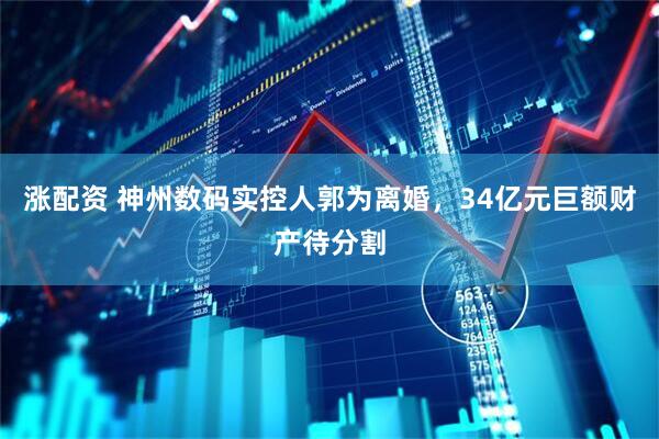 涨配资 神州数码实控人郭为离婚，34亿元巨额财产待分割