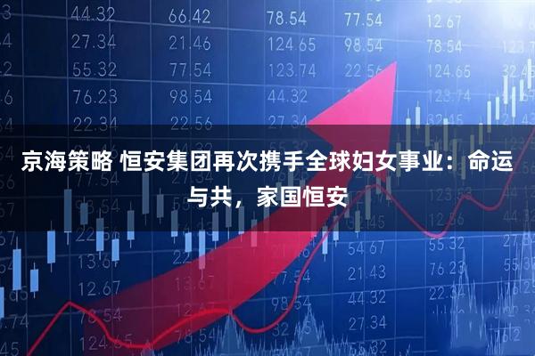京海策略 恒安集团再次携手全球妇女事业：命运与共，家国恒安