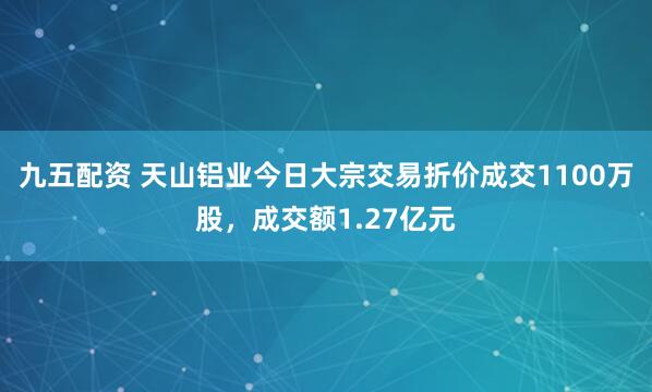 九五配资 天山铝业今日大宗交易折价成交1100万股，成交额1.27亿元