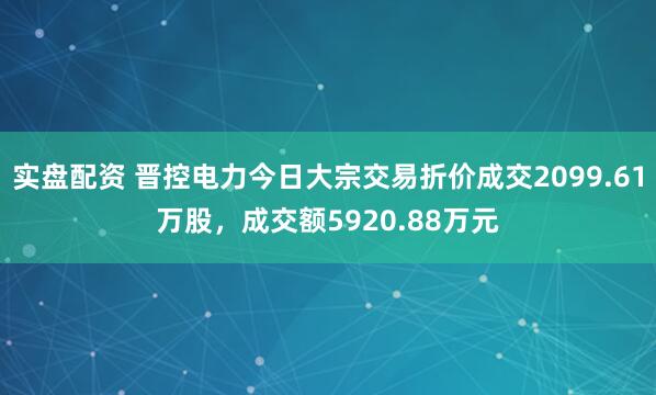 实盘配资 晋控电力今日大宗交易折价成交2099.61万股，成交额5920.88万元