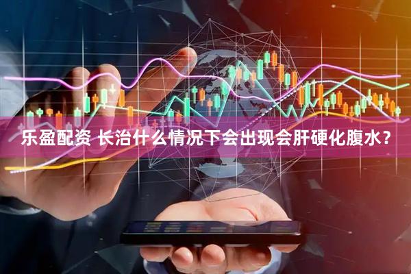 乐盈配资 长治什么情况下会出现会肝硬化腹水？