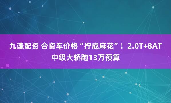 九谦配资 合资车价格“拧成麻花”！2.0T+8AT中级大轿跑13万预算