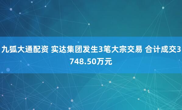 九狐大通配资 实达集团发生3笔大宗交易 合计成交3748.50万元