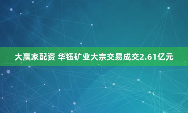 大赢家配资 华钰矿业大宗交易成交2.61亿元