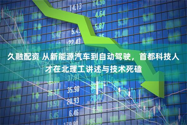 久融配资 从新能源汽车到自动驾驶，首都科技人才在北理工讲述与技术死磕