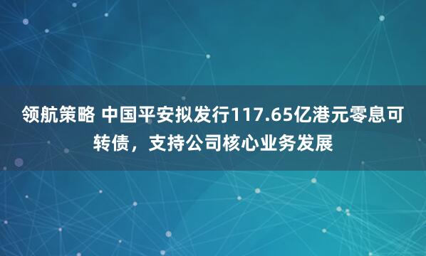 领航策略 中国平安拟发行117.65亿港元零息可转债,支持公司核心业务发展