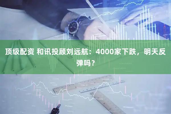 顶级配资 和讯投顾刘远航：4000家下跌，明天反弹吗？