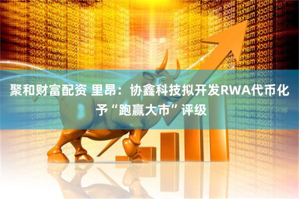聚和财富配资 里昂:协鑫科技拟开发RWA代币化 予“跑赢大市”评级