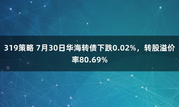 319策略 7月30日华海转债下跌0.02%，转股溢价率80.69%